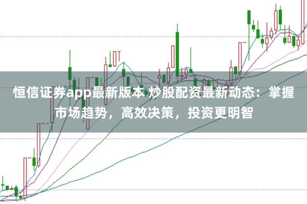 恒信证券app最新版本 炒股配资最新动态：掌握市场趋势，高效决策，投资更明智