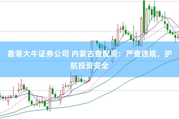 香港大牛证券公司 内蒙古查配资：严查违规，护航投资安全