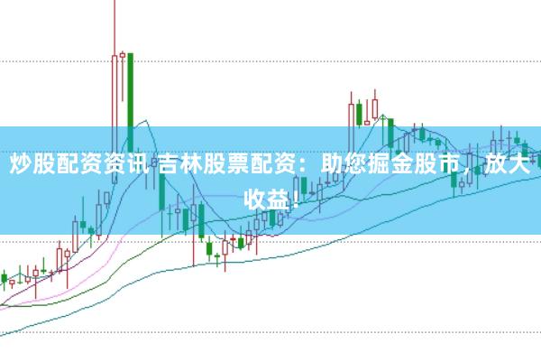 炒股配资资讯 吉林股票配资：助您掘金股市，放大收益！