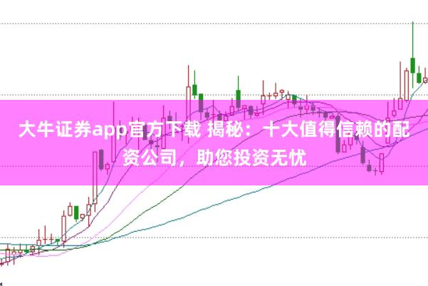 大牛证券app官方下载 揭秘：十大值得信赖的配资公司，助您投资无忧