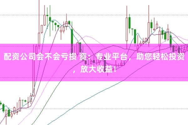 配资公司会不会亏损 资：专业平台，助您轻松投资，放大收益！