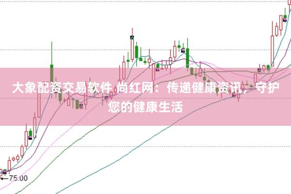 大象配资交易软件 尚红网：传递健康资讯，守护您的健康生活