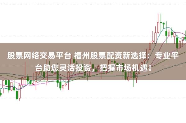 股票网络交易平台 福州股票配资新选择：专业平台助您灵活投资，把握市场机遇！