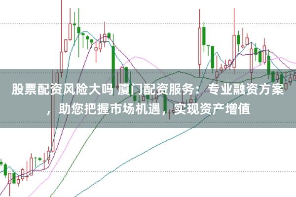 股票配资风险大吗 厦门配资服务：专业融资方案，助您把握市场机遇，实现资产增值