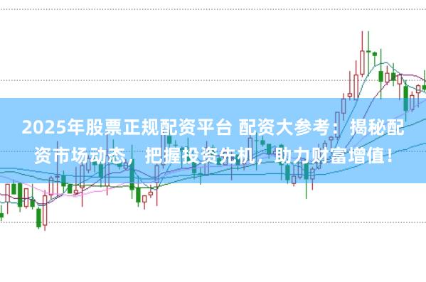 2025年股票正规配资平台 配资大参考：揭秘配资市场动态，把握投资先机，助力财富增值！