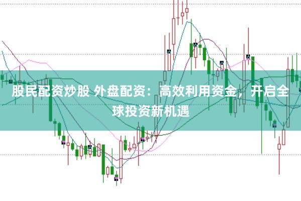 股民配资炒股 外盘配资：高效利用资金，开启全球投资新机遇