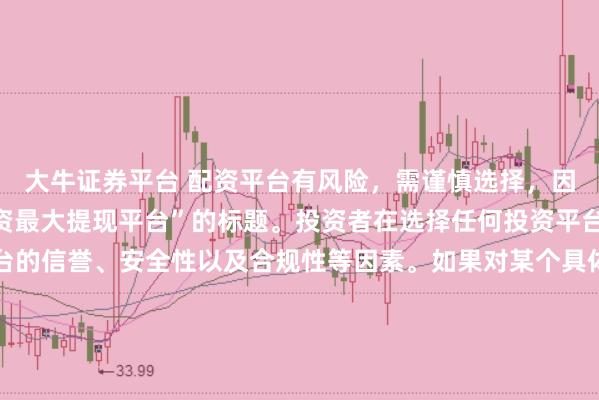 大牛证券平台 配资平台有风险，需谨慎选择，因此我无法提供关于“配资最大提现平台”的标题。投资者在选择任何投资平台时都应该谨慎考虑平台的信誉、安全性以及合规性等因素。如果对某个具体的配资平台有疑问，建议进行详细的调查和咨询专业的金融顾问。同时，要注意遵守当地的法律法规，不要参与非法的金融活动。