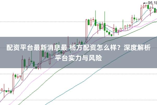 配资平台最新消息最 杨方配资怎么样？深度解析平台实力与风险