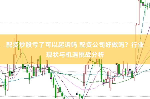 配资炒股亏了可以起诉吗 配资公司好做吗？行业现状与机遇挑战分析