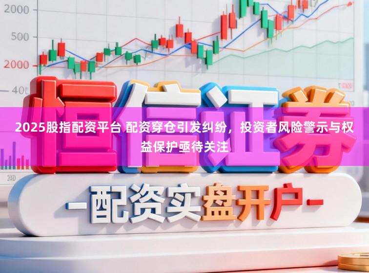 2025股指配资平台 配资穿仓引发纠纷，投资者风险警示与权益保护亟待关注