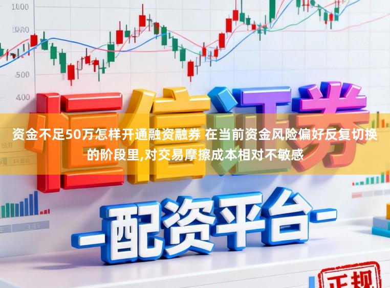 资金不足50万怎样开通融资融券 在当前资金风险偏好反复切换的阶段里,对交易摩擦成本相对不敏感