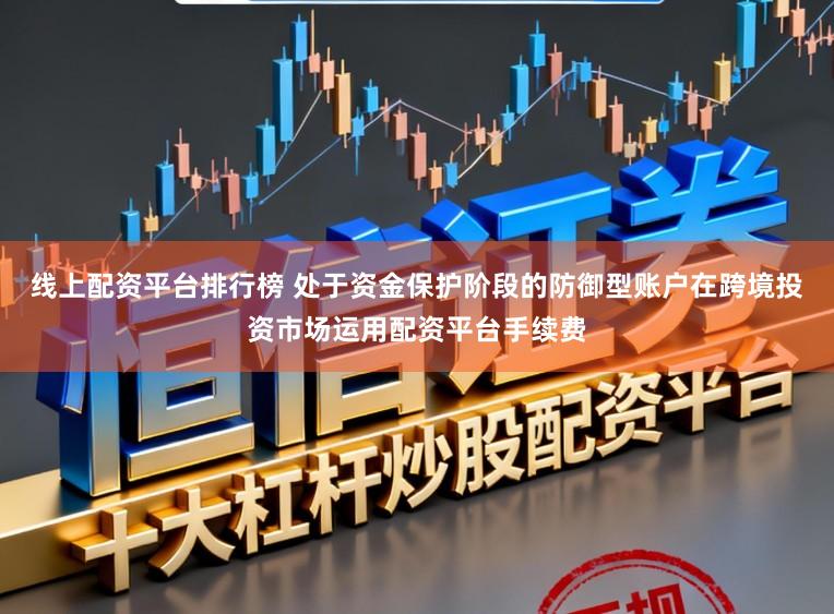 线上配资平台排行榜 处于资金保护阶段的防御型账户在跨境投资市场运用配资平台手续费