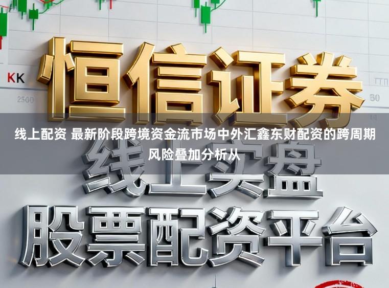 线上配资 最新阶段跨境资金流市场中外汇鑫东财配资的跨周期风险叠加分析从