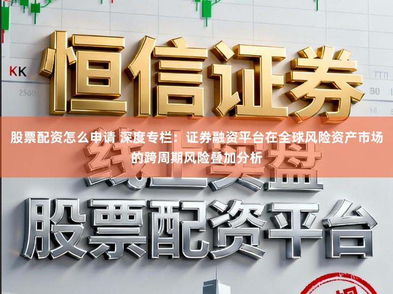 股票配资怎么申请 深度专栏：证券融资平台在全球风险资产市场的跨周期风险叠加分析
