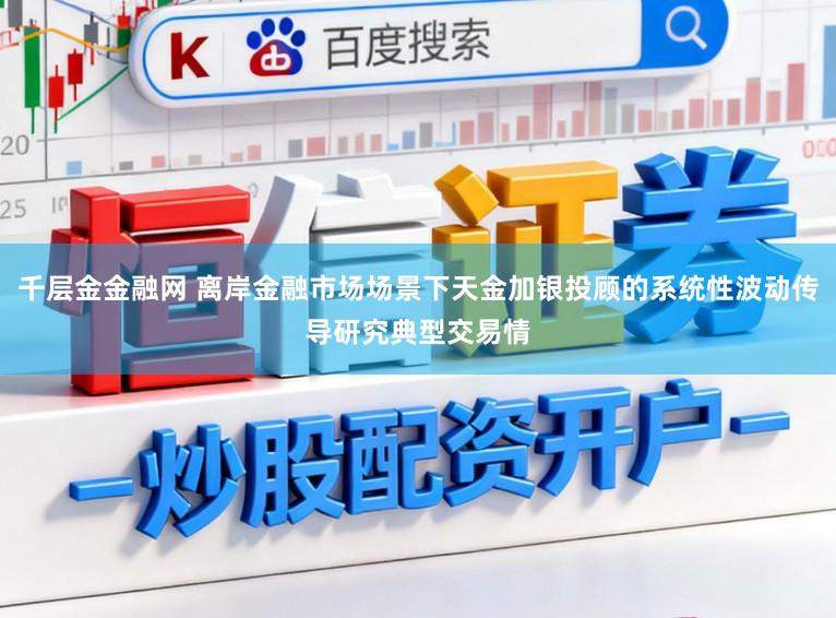 千层金金融网 离岸金融市场场景下天金加银投顾的系统性波动传导研究典型交易情