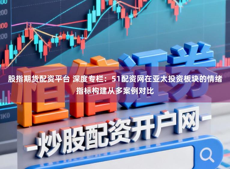 股指期货配资平台 深度专栏：51配资网在亚太投资板块的情绪指标构建从多案例对比