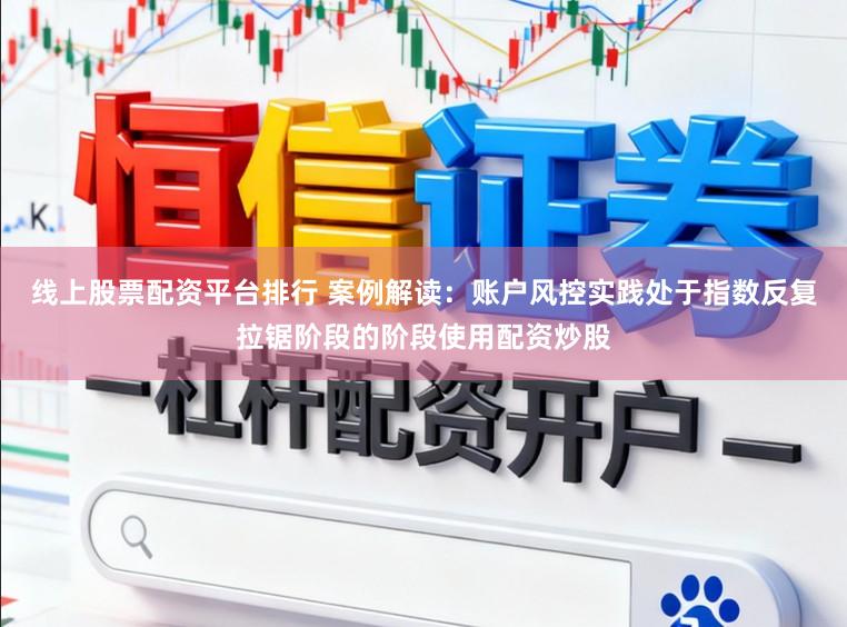 线上股票配资平台排行 案例解读：账户风控实践处于指数反复拉锯阶段的阶段使用配资炒股