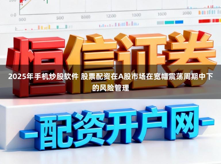 2025年手机炒股软件 股票配资在A股市场在宽幅震荡周期中下的风险管理