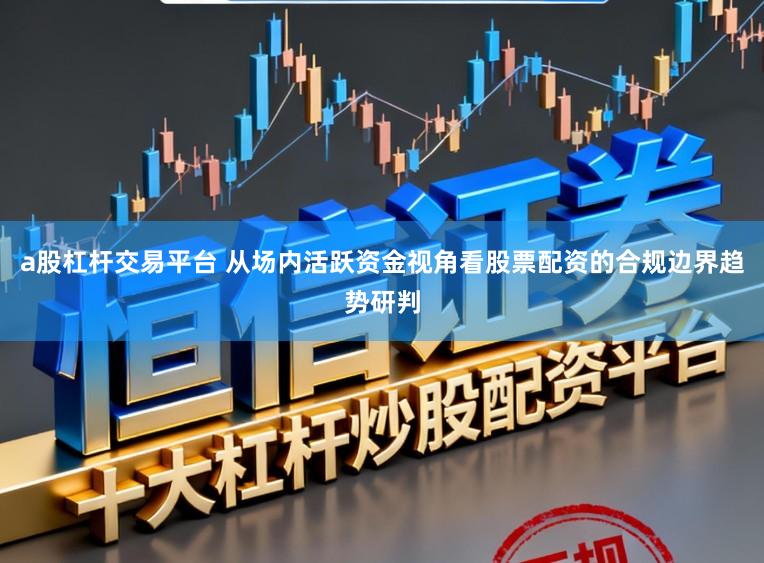 a股杠杆交易平台 从场内活跃资金视角看股票配资的合规边界趋势研判