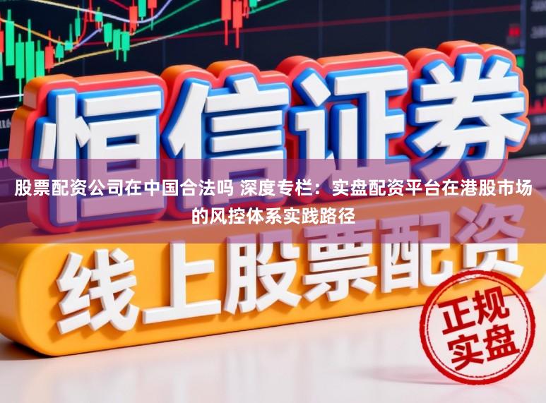 股票配资公司在中国合法吗 深度专栏：实盘配资平台在港股市场的风控体系实践路径