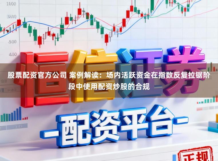 股票配资官方公司 案例解读：场内活跃资金在指数反复拉锯阶段中使用配资炒股的合规