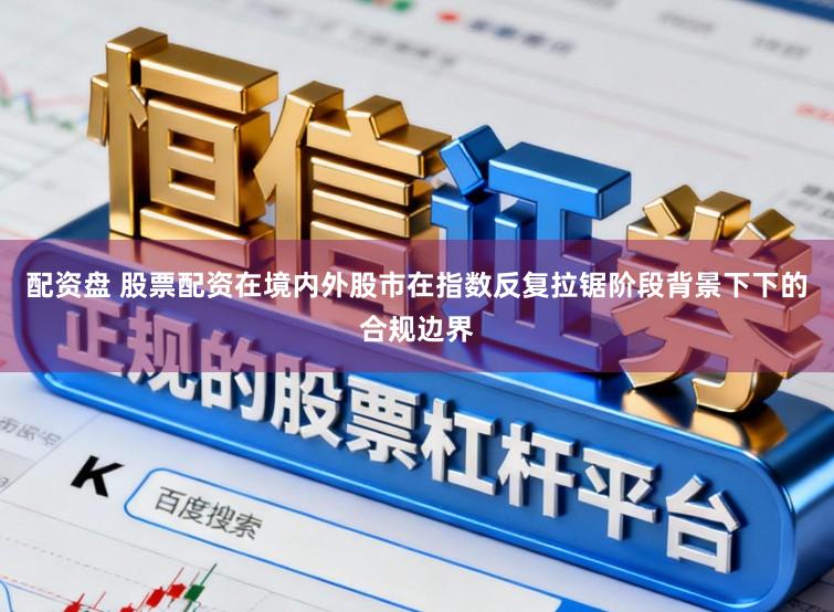 配资盘 股票配资在境内外股市在指数反复拉锯阶段背景下下的合规边界
