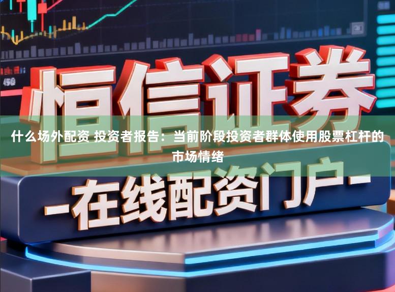 什么场外配资 投资者报告：当前阶段投资者群体使用股票杠杆的市场情绪
